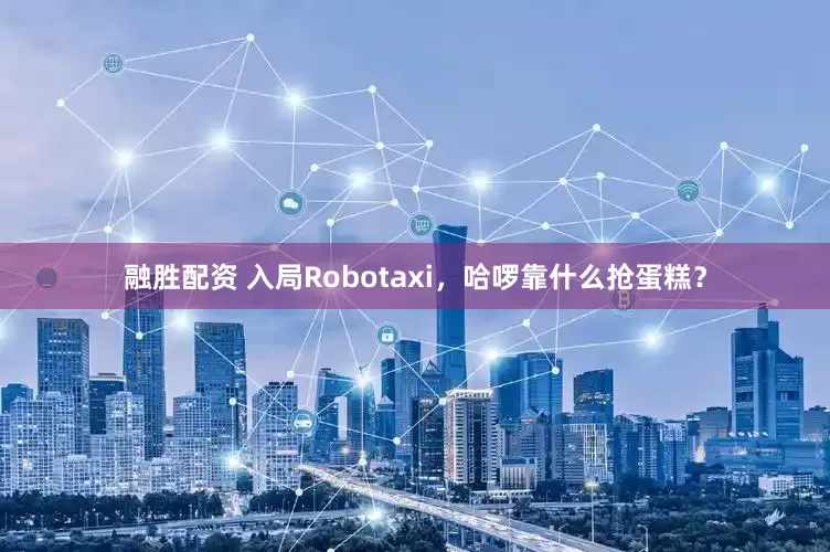 融胜配资 入局Robotaxi，哈啰靠什么抢蛋糕？