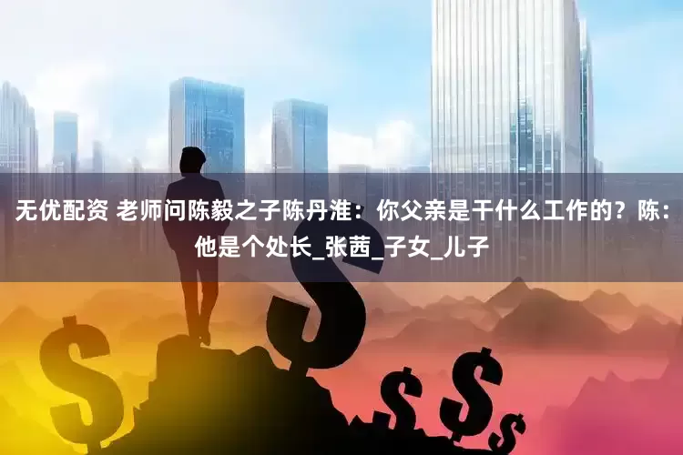 无优配资 老师问陈毅之子陈丹淮：你父亲是干什么工作的？陈：他是个处长_张茜_子女_儿子