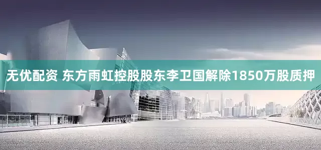 无优配资 东方雨虹控股股东李卫国解除1850万股质押