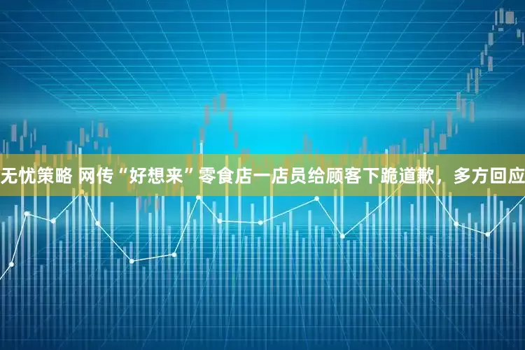 无忧策略 网传“好想来”零食店一店员给顾客下跪道歉，多方回应