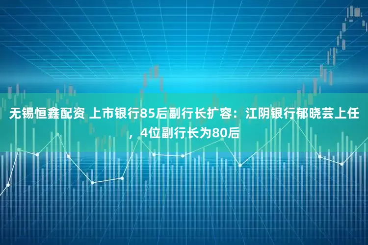 无锡恒鑫配资 上市银行85后副行长扩容：江阴银行郁晓芸上任，4位副行长为80后