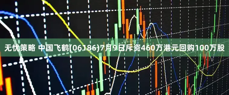 无忧策略 中国飞鹤(06186)7月9日斥资460万港元回购100万股