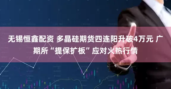 无锡恒鑫配资 多晶硅期货四连阳升破4万元 广期所“提保扩板”应对火热行情