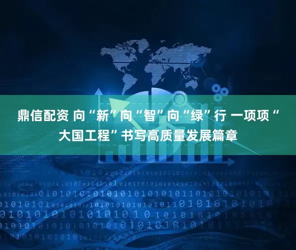 鼎信配资 向“新”向“智”向“绿”行 一项项“大国工程”书写高质量发展篇章