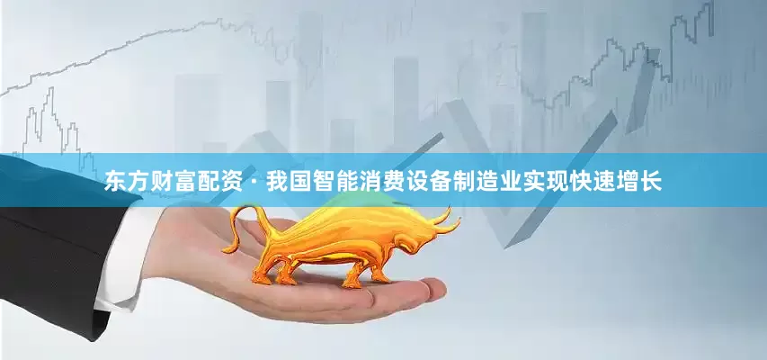 东方财富配资 · 我国智能消费设备制造业实现快速增长