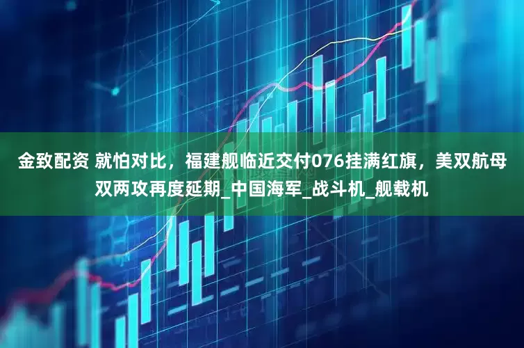 金致配资 就怕对比，福建舰临近交付076挂满红旗，美双航母双两攻再度延期_中国海军_战斗机_舰载机