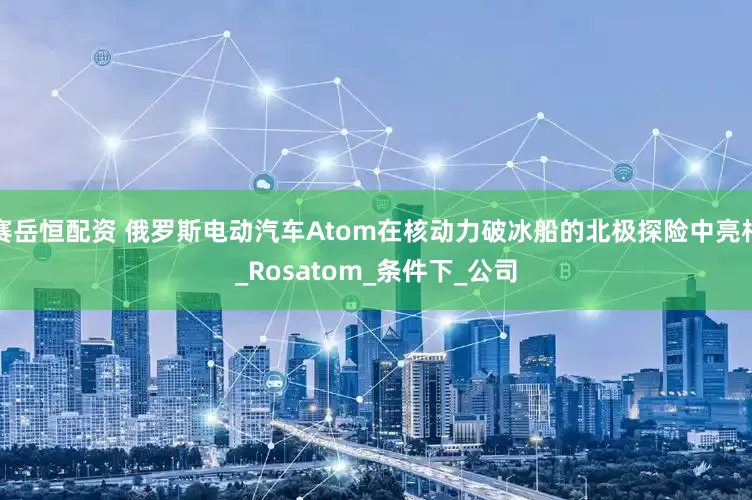 赛岳恒配资 俄罗斯电动汽车Atom在核动力破冰船的北极探险中亮相_Rosatom_条件下_公司