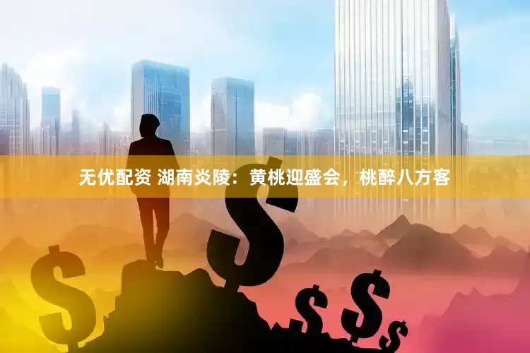 无优配资 湖南炎陵：黄桃迎盛会，桃醉八方客