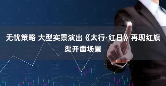 无忧策略 大型实景演出《太行·红日》再现红旗渠开凿场景