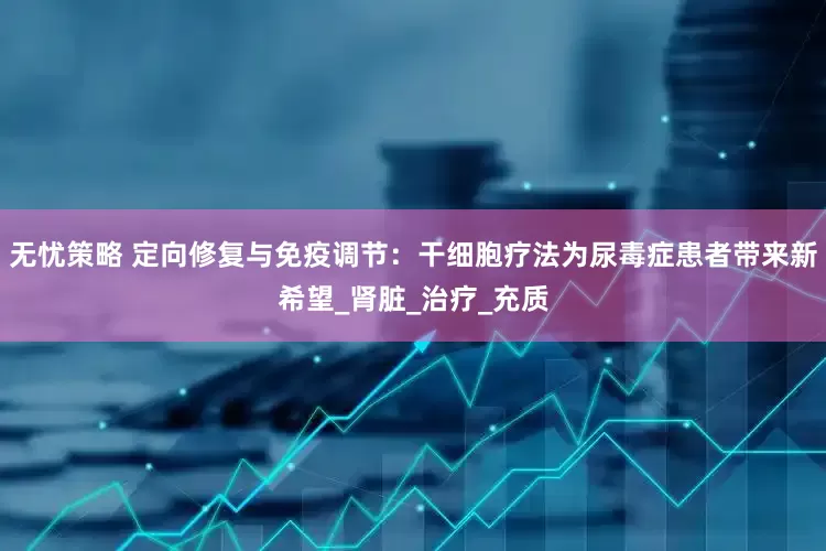 无忧策略 定向修复与免疫调节：干细胞疗法为尿毒症患者带来新希望_肾脏_治疗_充质