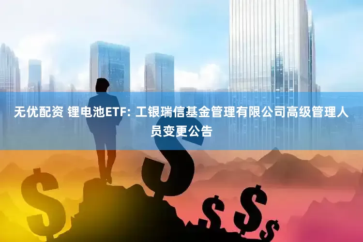 无优配资 锂电池ETF: 工银瑞信基金管理有限公司高级管理人员变更公告