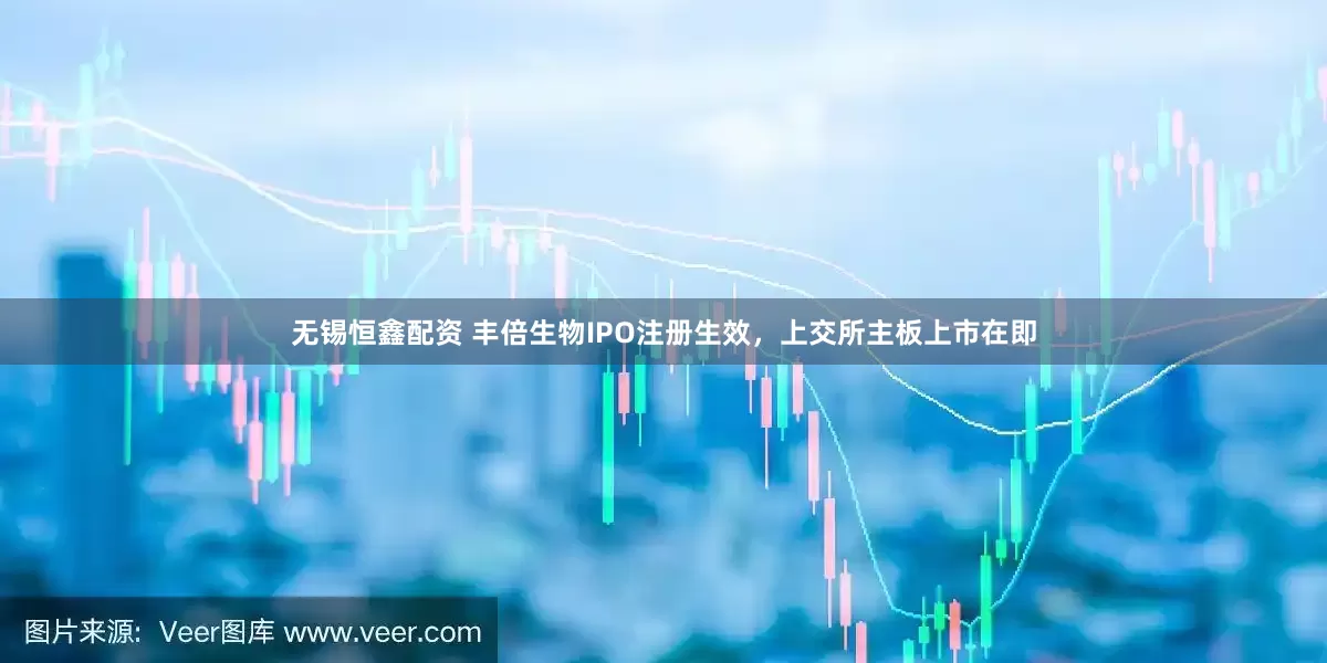 无锡恒鑫配资 丰倍生物IPO注册生效，上交所主板上市在即