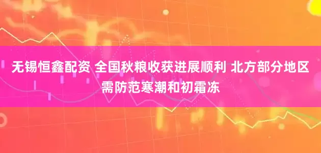 无锡恒鑫配资 全国秋粮收获进展顺利 北方部分地区需防范寒潮和初霜冻