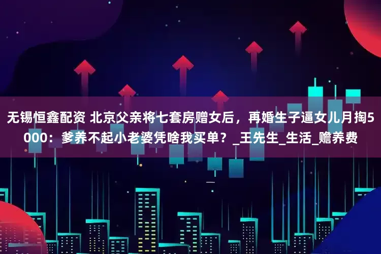 无锡恒鑫配资 北京父亲将七套房赠女后，再婚生子逼女儿月掏5000：爹养不起小老婆凭啥我买单？_王先生_生活_赡养费