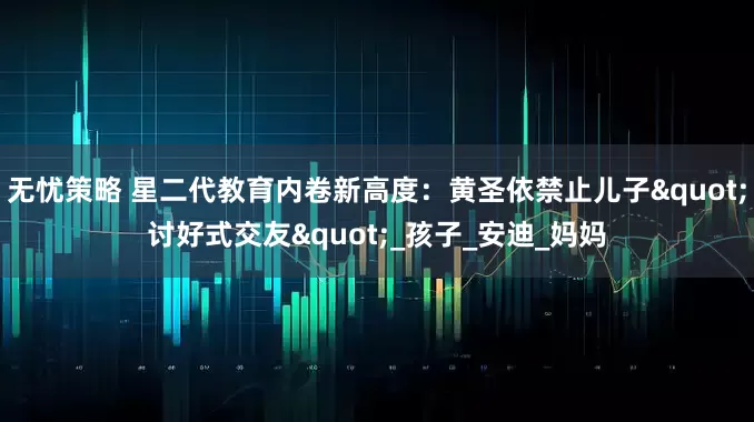 无忧策略 星二代教育内卷新高度：黄圣依禁止儿子"讨好式交友"_孩子_安迪_妈妈