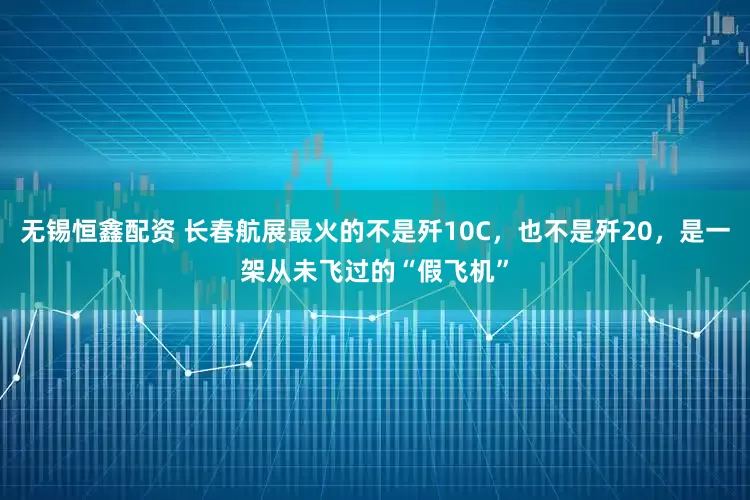 无锡恒鑫配资 长春航展最火的不是歼10C，也不是歼20，是一架从未飞过的“假飞机”