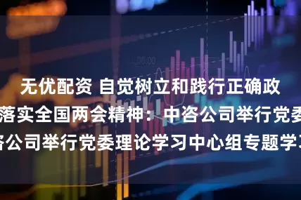无优配资 自觉树立和践行正确政绩观 深入贯彻落实全国两会精神:中咨公司举行党委理论学习中心组专题学习研讨