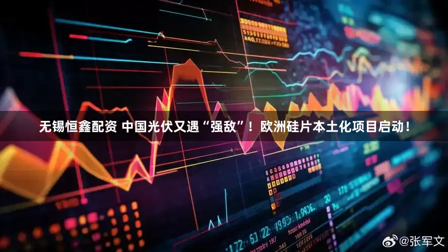 无锡恒鑫配资 中国光伏又遇“强敌”！欧洲硅片本土化项目启动！